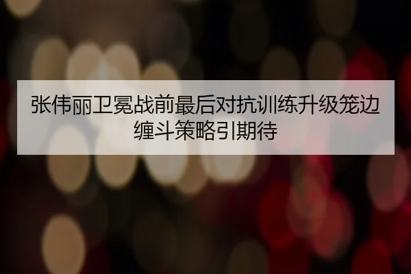张伟丽卫冕战前最后对抗训练升级笼边缠斗策略引期待