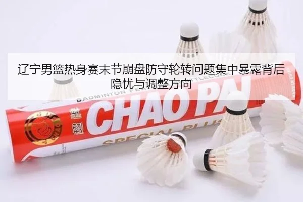 辽宁男篮热身赛末节崩盘防守轮转问题集中暴露背后隐忧与调整方向