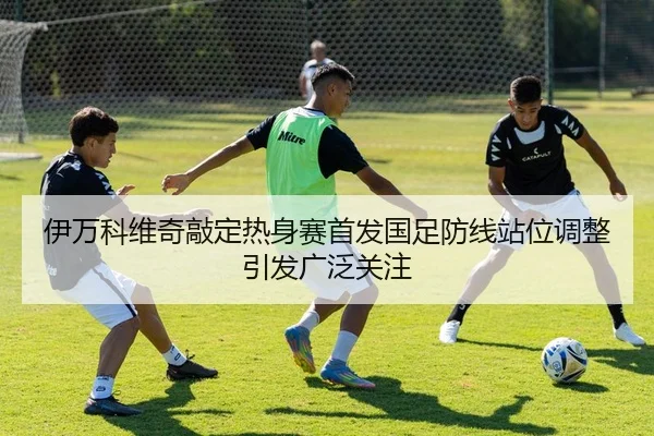 伊万科维奇敲定热身赛首发国足防线站位调整引发广泛关注