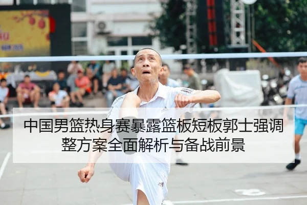 中国男篮热身赛暴露篮板短板郭士强调整方案全面解析与备战前景